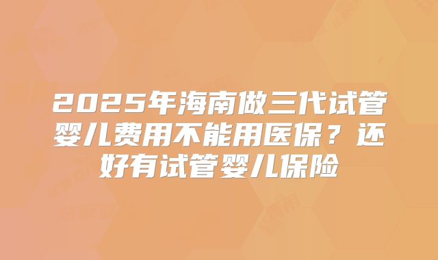 2025年海南做三代试管婴儿费用不能用医保?还好有试管婴儿保险