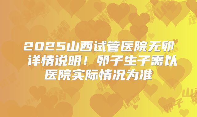 2025山西试管医院无卵�详情说明!卵子生子需以医院实际情况为准