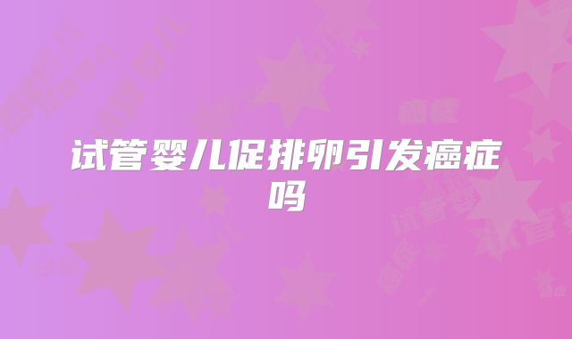 试管婴儿促排卵引发癌症吗