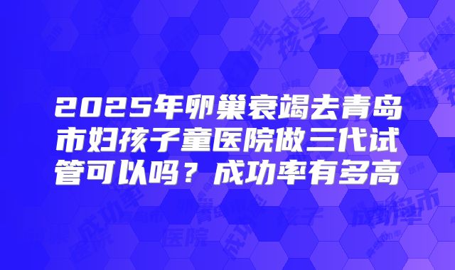 2025年卵巢衰竭去青岛市妇孩子童医院做三代试管可以吗?成功率有多高