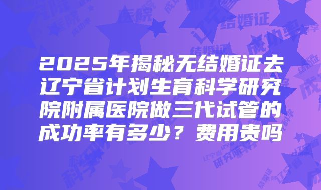 2025年揭秘无结婚证去辽宁省计划生育科学研究院附属医院做三代试管的成功率有多少？费用贵吗