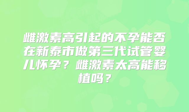 雌激素高引起的不孕能否在新泰市做第三代试管婴儿怀孕？雌激素太高能移植吗？