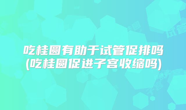 吃桂圆有助于试管促排吗(吃桂圆促进子宫收缩吗)