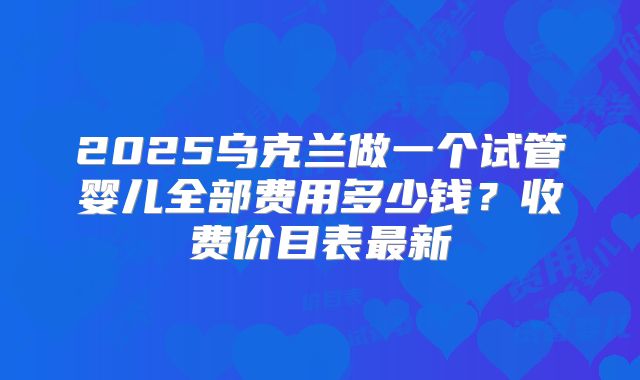 2025乌克兰做一个试管婴儿全部费用多少钱？收费价目表最新