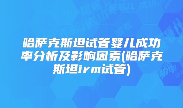 哈萨克斯坦试管婴儿成功率分析及影响因素(哈萨克斯坦irm试管)