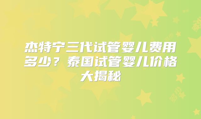 杰特宁三代试管婴儿费用多少?泰国试管婴儿价格大揭秘