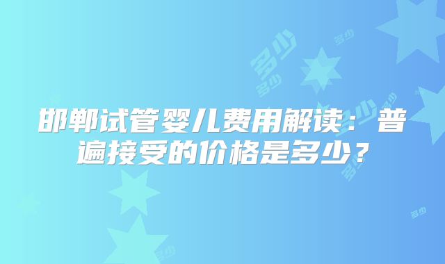 邯郸试管婴儿费用解读:普遍接受的价格是多少?