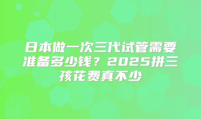 日本做一次三代试管需要准备多少钱?2025拼三孩花费真不少