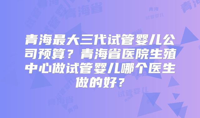 青海最大三代试管婴儿公司预算？青海省医院生殖中心做试管婴儿哪个医生做的好？
