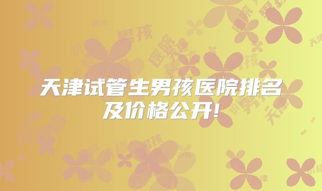 天津试管生男孩医院排名及价格公开!