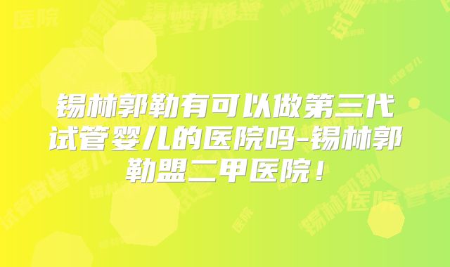锡林郭勒有可以做第三代试管婴儿的医院吗-锡林郭勒盟二甲医院！