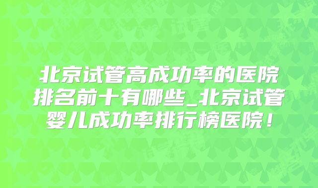 北京试管高成功率的医院排名前十有哪些_北京试管婴儿成功率排行榜医院！