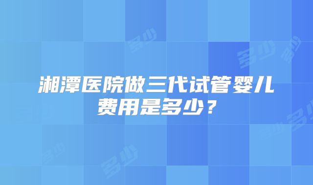 湘潭医院做三代试管婴儿费用是多少？