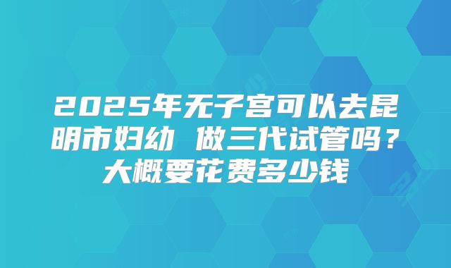 2025年无子宫可以去昆明市妇幼 做三代试管吗？大概要花费多少钱