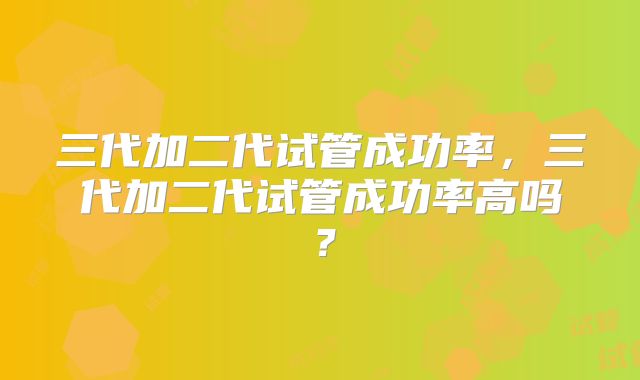 三代加二代试管成功率,三代加二代试管成功率高吗?