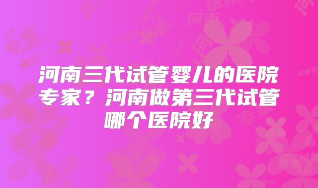 河南三代试管婴儿的医院专家？河南做第三代试管哪个医院好