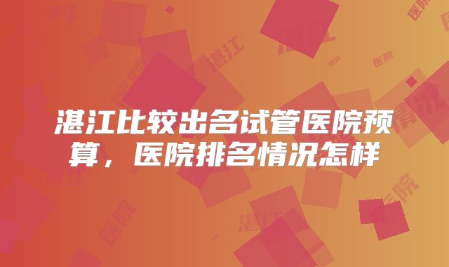 湛江比较出名试管医院预算，医院排名情况怎样