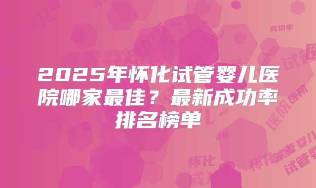 2025年怀化试管婴儿医院哪家最佳？最新成功率排名榜单