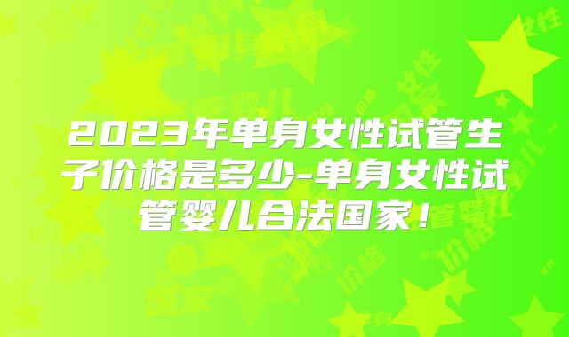 2023年单身女性试管生子价格是多少-单身女性试管婴儿合法国家!