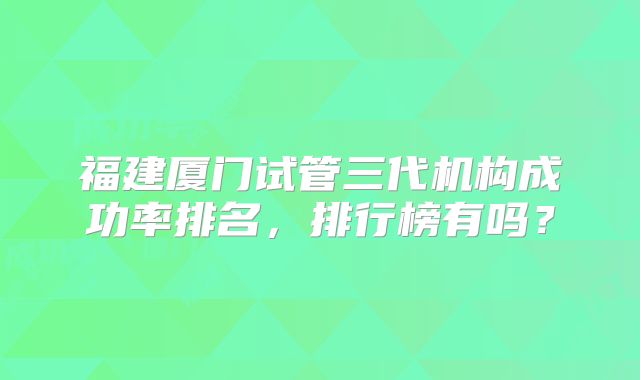 福建厦门试管三代机构成功率排名，排行榜有吗？