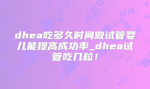 dhea吃多久时间做试管婴儿能提高成功率_dhea试管吃几粒！