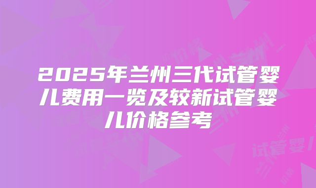 2025年兰州三代试管婴儿费用一览及较新试管婴儿价格参考