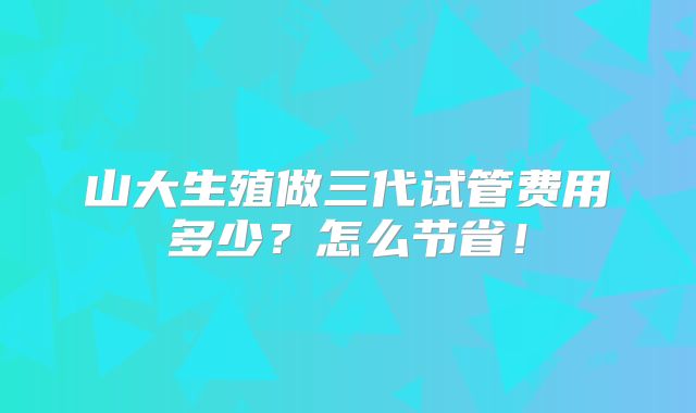山大生殖做三代试管费用多少?怎么节省!