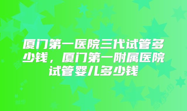 厦门第一医院三代试管多少钱,厦门第一附属医院试管婴儿多少钱