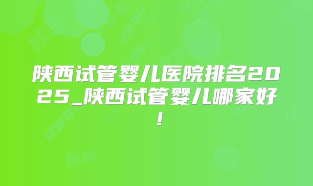 陕西试管婴儿医院排名2025_陕西试管婴儿哪家好！
