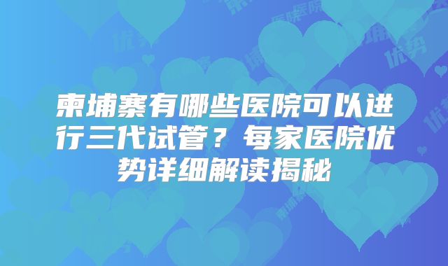 柬埔寨有哪些医院可以进行三代试管？每家医院优势详细解读揭秘