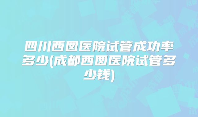 四川西囡医院试管成功率多少(成都西囡医院试管多少钱)