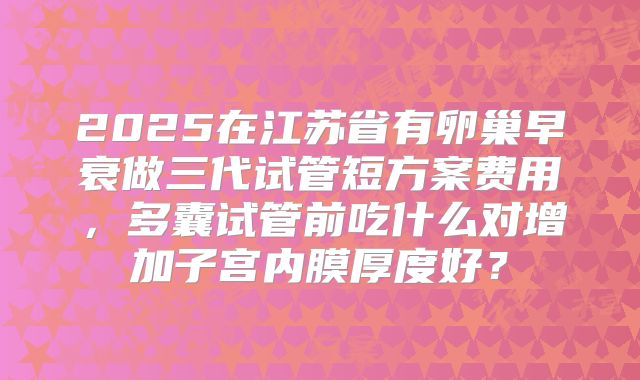 2025在江苏省有卵巢早衰做三代试管短方案费用,多囊试管前吃什么对增加子宫内膜厚度好?