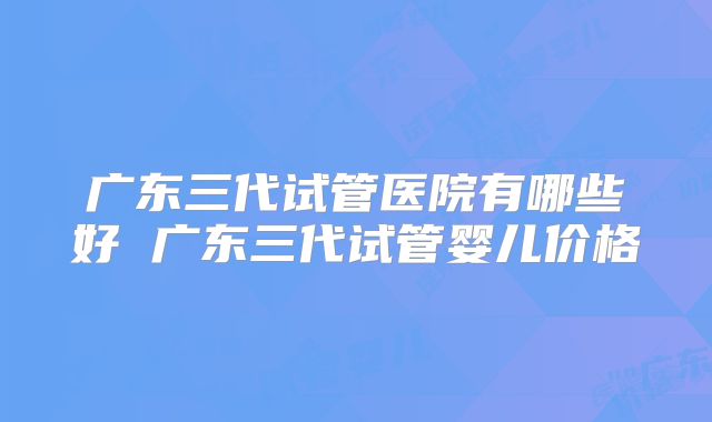 广东三代试管医院有哪些好 广东三代试管婴儿价格