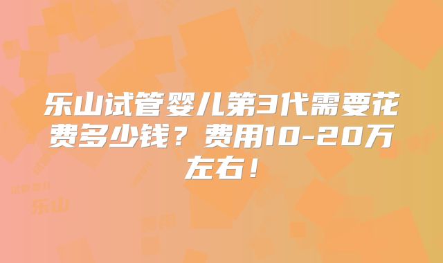 乐山试管婴儿第3代需要花费多少钱?费用10-20万左右!