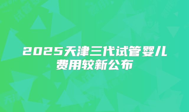 2025天津三代试管婴儿费用较新公布