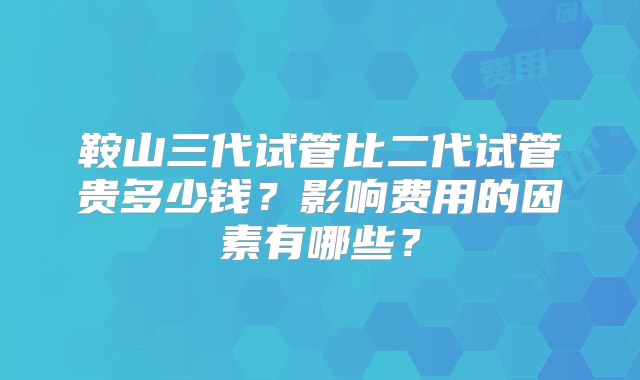 鞍山三代试管比二代试管贵多少钱?影响费用的因素有哪些?