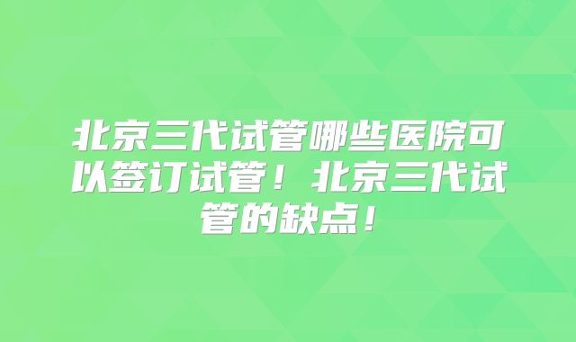 北京三代试管哪些医院可以签订试管！北京三代试管的缺点！