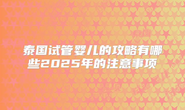 泰国试管婴儿的攻略有哪些2025年的注意事项