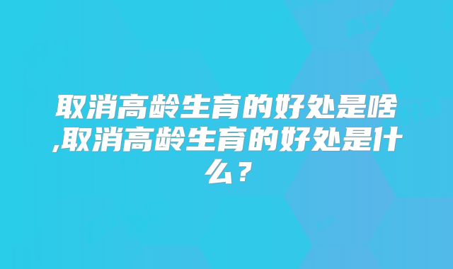 取消高龄生育的好处是啥,取消高龄生育的好处是什么？