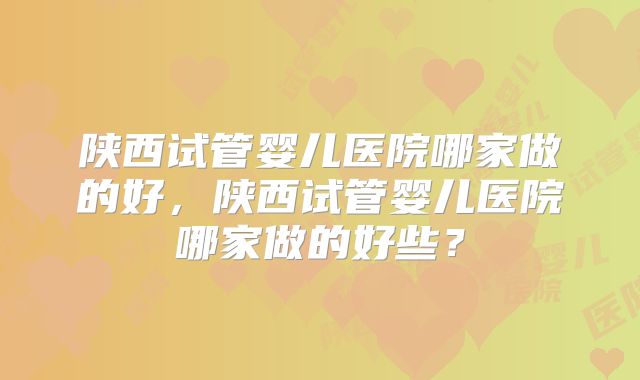 陕西试管婴儿医院哪家做的好，陕西试管婴儿医院哪家做的好些？