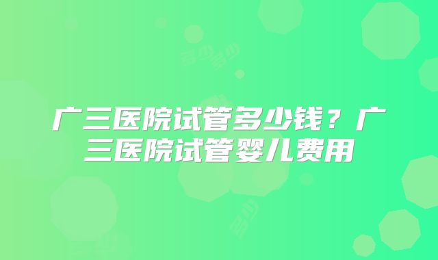 广三医院试管多少钱?广三医院试管婴儿费用