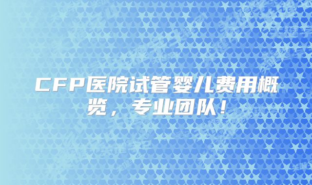 CFP医院试管婴儿费用概览,专业团队!