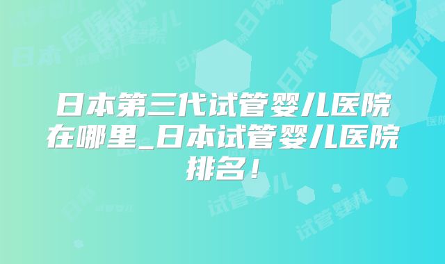 日本第三代试管婴儿医院在哪里_日本试管婴儿医院排名！