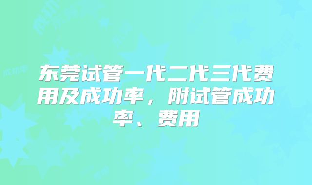 东莞试管一代二代三代费用及成功率,附试管成功率、费用