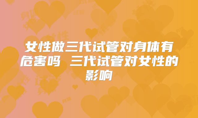 女性做三代试管对身体有危害吗 三代试管对女性的影响