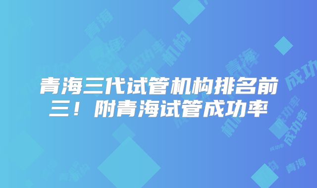 青海三代试管机构排名前三！附青海试管成功率