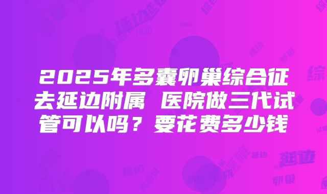 2025年多囊卵巢综合征去延边附属 医院做三代试管可以吗?要花费多少钱