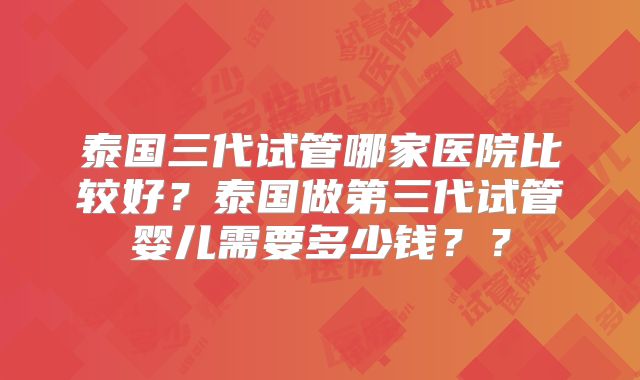 泰国三代试管哪家医院比较好？泰国做第三代试管婴儿需要多少钱？？