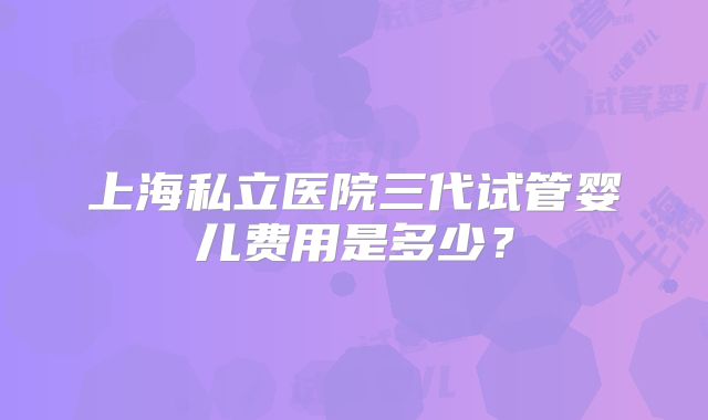 上海私立医院三代试管婴儿费用是多少？