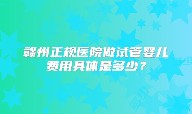赣州正规医院做试管婴儿费用具体是多少？